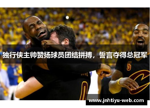 独行侠主帅赞扬球员团结拼搏，誓言夺得总冠军