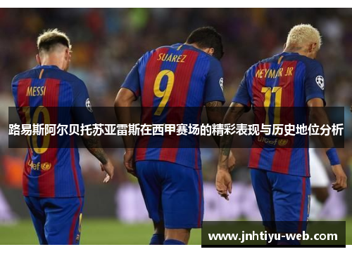路易斯阿尔贝托苏亚雷斯在西甲赛场的精彩表现与历史地位分析